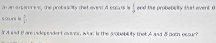 In an experiment, the probability that event A occurs is  1/9  and the probability that event B
occurs is  5/7 , 
If A and 8 are independent events, what is the probability that A and B both occur?