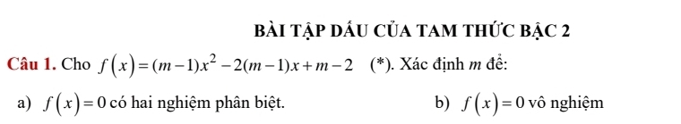 Bài Tập DầU Của tam thức bậc 2 
Câu 1. Cho f(x)=(m-1)x^2-2(m-1)x+m-2 (*). Xác định m để: 
a) f(x)=0 có hai nghiệm phân biệt. b) f(x)=0 vô nghiệm