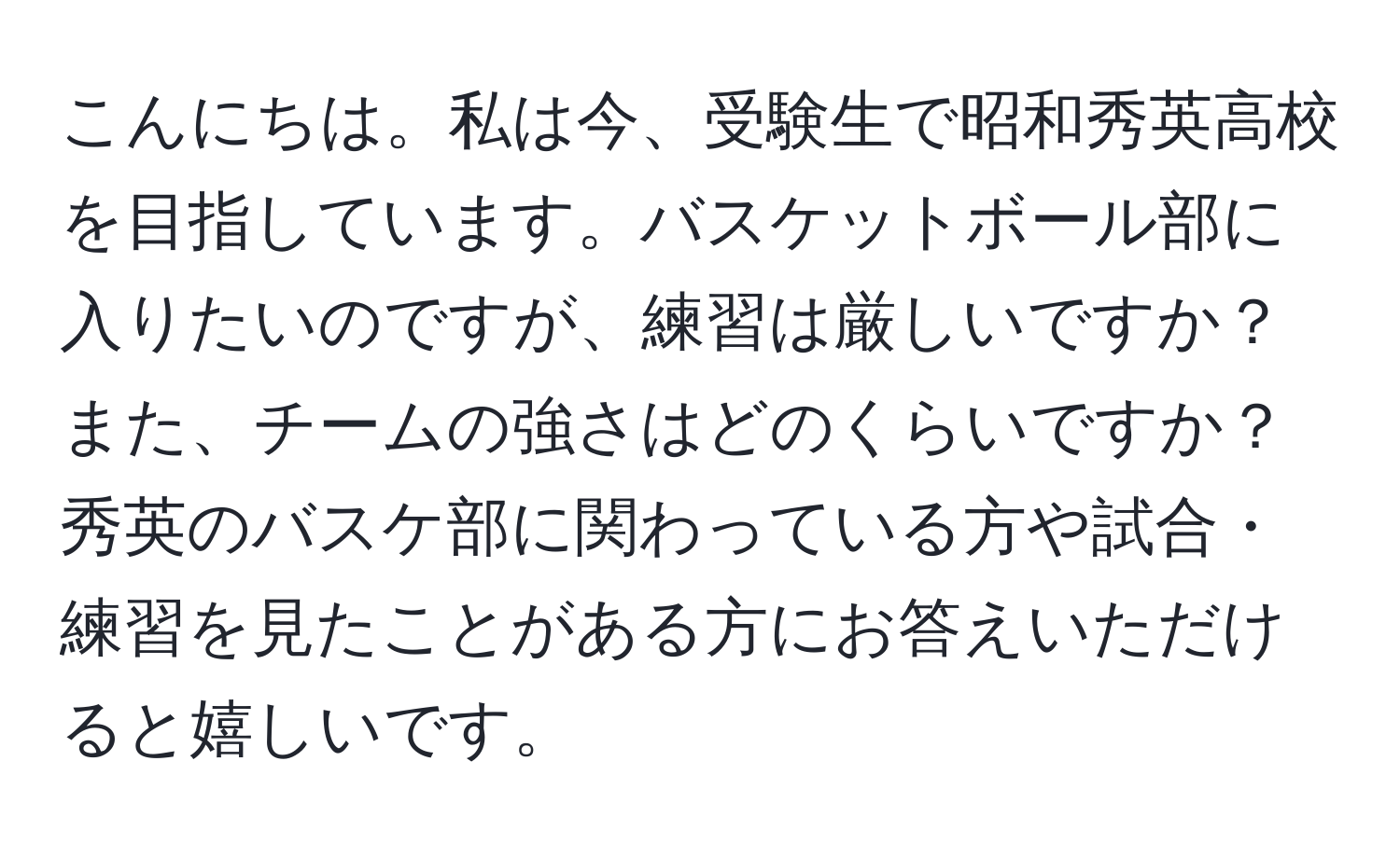 こんにちは。私は今、受験生で昭和秀英高校を目指しています。バスケットボール部に入りたいのですが、練習は厳しいですか？また、チームの強さはどのくらいですか？秀英のバスケ部に関わっている方や試合・練習を見たことがある方にお答えいただけると嬉しいです。