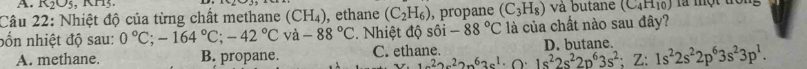 K_2O_5 , KH3.
Câu 22: Nhiệt độ của từng chất methane (CH_4) , ethane (C_2H_6) , propane (C_3H_8) và butane (C_4H_10) là một đong
bốn nhiệt độ sau: 0°C; -164°C; -42°C và -88°C. Nhiệt độ shat oi-88°C là của chất nào sau đây?
C. ethane.
A. methane. B. propane. D. butane
_ in22ne^22n^63s^1· · 1s^22s^22p^63s^2; Z:1s^22s^22p^63s^23p^1.