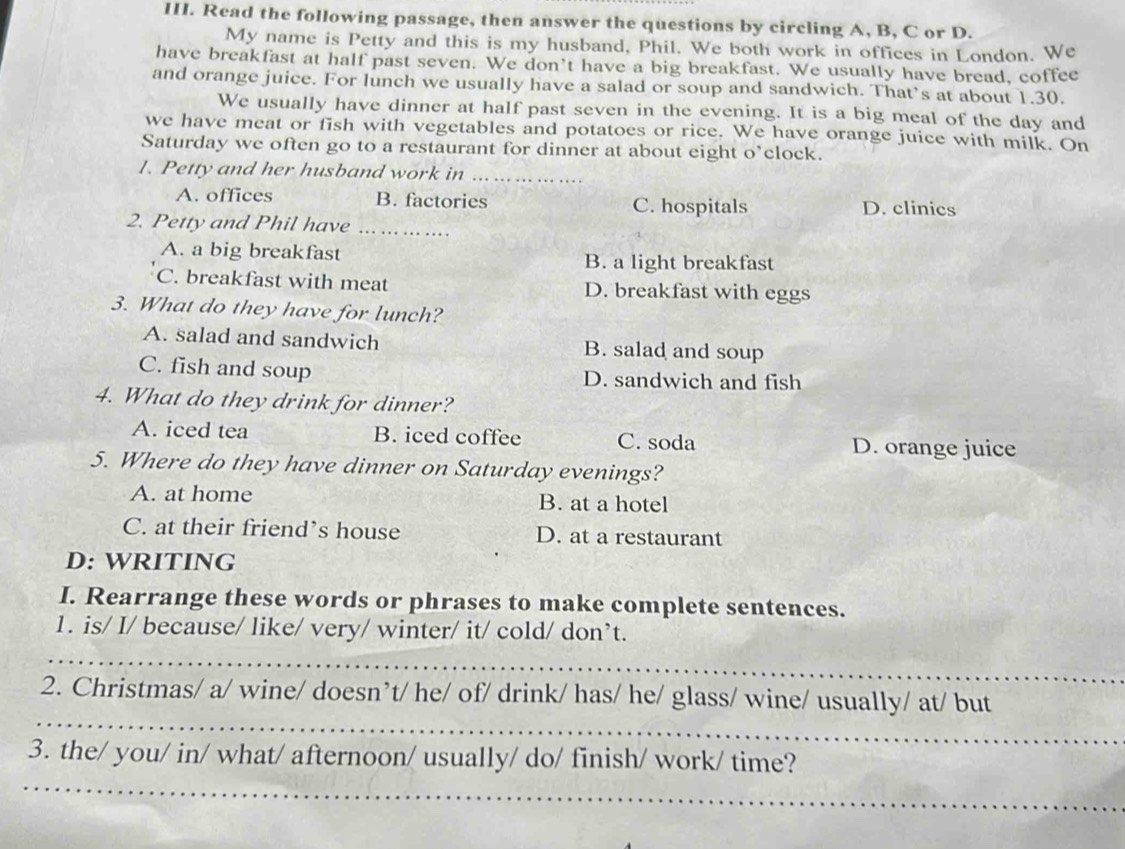 Read the following passage, then answer the questions by circling A, B, C or D.
My name is Petty and this is my husband, Phil. We both work in offices in London. We
have breakfast at half past seven. We don’t have a big breakfast. We usually have bread, coffee
and orange juice. For lunch we usually have a salad or soup and sandwich. That’s at about 1.30.
We usually have dinner at half past seven in the evening. It is a big meal of the day and
we have meat or fish with vegetables and potatoes or rice. We have orange juice with milk. On
Saturday we often go to a restaurant for dinner at about eight o’clock.
1. Petty and her husband work in_
A. offices B. factories C. hospitals D. clinics
2. Petty and Phil have .._
A. a big breakfast B. a light breakfast
C. breakfast with meat D. breakfast with eggs
3. What do they have for lunch?
A. salad and sandwich B. salad and soup
C. fish and soup D. sandwich and fish
4. What do they drink for dinner?
A. iced tea B. iced coffee C. soda D. orange juice
5. Where do they have dinner on Saturday evenings?
A. at home B. at a hotel
C. at their friend’s house D. at a restaurant
D: WRITING
I. Rearrange these words or phrases to make complete sentences.
1. is/ I/ because/ like/ very/ winter/ it/ cold/ don’t.
_
_
2. Christmas/ a/ wine/ doesn’t/ he/ of/ drink/ has/ he/ glass/ wine/ usually/ at/ but
_
3. the/ you/ in/ what/ afternoon/ usually/ do/ finish/ work/ time?