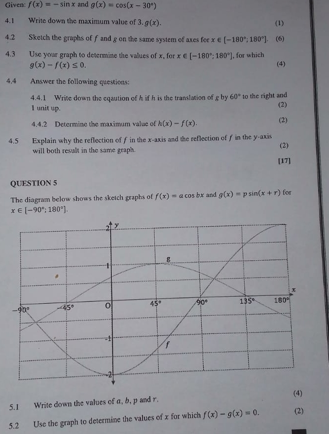 Given: f(x)=-sin x and g(x)=cos (x-30°)
4.1 Write down the maximum value of 3. g(x).
(1)
4.2 Sketch the graphs of f and g on the same system of axes for x∈ [-180°;180°].. (6)
4.3 Use your graph to determine the values of x, for x∈ [-180°;180°] , for which
g(x)-f(x)≤ 0. (4)
4.4 Answer the following questions:
4.4.1 Write down the eqaution of h if h is the translation of g by 60° to the right and
1 unit up. (2)
4.4.2 Determine the maximum value of h(x)-f(x). (2)
4.5 Explain why the reflection of f in the x-axis and the reflection of f in the y-axis
(2)
will both result in the same graph.
[17]
QUESTION 5
The diagram below shows the sketch graphs of f(x)=acos bx and g(x)=psin (x+r) for
x∈ [-90°;180°].
(4)
5.1 Write down the values of a, b, p and r.
5.2 Use the graph to determine the values of x for which f(x)-g(x)=0. (2)