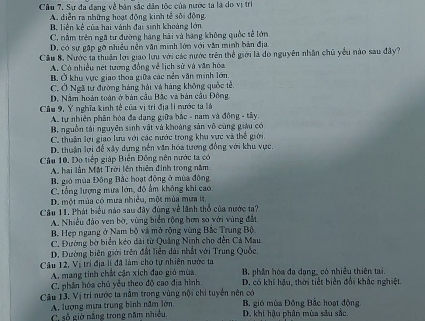 Sự đa dang về bản sắc dân tộc của nước ta là do vị trì
A. diễn ra những hoạt động kinh tế sối động
B. liên kế của hai vành đai sinh khoảng lớn
C, nằm trên ngã tư đường hàng hải và hàng không quốc tế lớn
D, có sự gặp gỡ nhiều nền văn minh lớn với văn minh bản địa.
Cầu 8. Nước ta thuận lợi giao lưu với các nước trên thể giới là do nguyên nhân chủ yếu nào sau đây?
A. Có nhiều nét tương đồng về lịch sử và văn hóa
B. Ở khu vực giao thoa giữa các nền văn minh lớn.
C. Ở Ngã tư đường hàng hải và hàng không quốc tế.
D. Nằm hoàn toàn ở bản cầu Bắc và bản cầu Đông
Câu 9, Ý nghĩa kinh tế của vị trí địa li mước ta là
A. tự nhiên phân hóu đa dạng giữa bắc - nam và động - tây.
B. nguồn tái nguyên sinh vật và khoảng sản võ cũng giáu có
C. thuận lợi giao lưu với các nước trong khu vực và thể giới
D. thuận lợi đễ xây dựng nền văn hóa tượng đồng với khu vực.
Cầu 10. Do tiếp giáp Biển Đông nên nước ta có
A. hai lần Mặt Trời lên thiên đinh trong năm
B. gió mùa Động Bắc hoạt động ở mùa động
C. tổng lượng mưa lớn, độ ẩm không khi cao.
D. một mùa có mưa nhiều, một mùa mựa í
Câu 11. Phát biểu nào sau đây đùng về lãnh thổ của nước ta?
A. Nhiều đảo ven bờ, vùng biển rộng hơn so với vùng đất.
B. Hẹp ngang ở Nam bộ và mở rộng vùng Bắc Trung Bộ
C. Đường bờ biển kéo đài từ Quảng Ninh cho đến Cá Mau
D. Đường biên giới trên đất liên dài nhất với Trung Quốc.
Câu 12, Vị trí địa lí đã làm cho tự nhiên nước ta
A. mang tinh chất cận xích đạo gió mùa B. phần hóa đa dạng, có nhiều thiên tại.
C. phân hóa chủ yều theo độ cao địa hình. D. có khí hậu, thời tiết biên đổi khắc nghiệt.
Câu 13. Vị trì nước ta nằm trong vùng nội chi tuyển nên có B. gió mùa Đông Bắc hoạt động.
A. lượng mưa trung bình năm lớn,
C số giờ nắng trong năm nhiều, D. khi hậu phân mùa sâu sắc