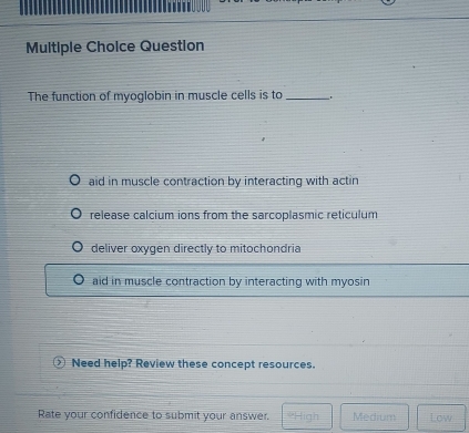 Question
The function of myoglobin in muscle cells is to_
aid in muscle contraction by interacting with actin
release calcium ions from the sarcoplasmic reticulum
deliver oxygen directly to mitochondria
aid in muscle contraction by interacting with myosin
Need help? Review these concept resources.
Rate your confidence to submit your answer. *High Medium Low