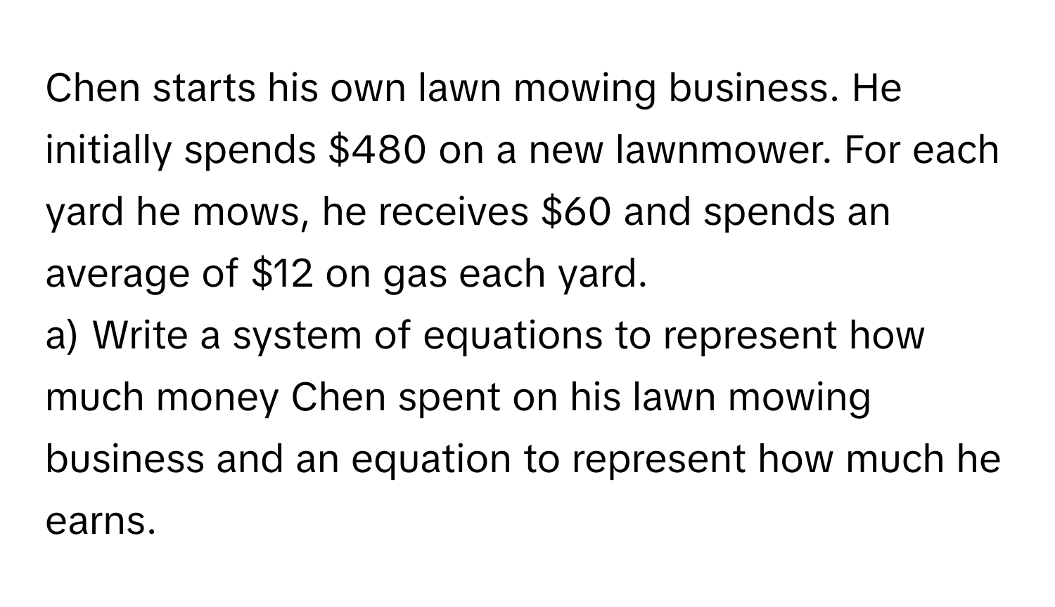 Chen starts his own lawn mowing business. He 
initially spends $480 on a new lawnmower. For each 
yard he mows, he receives $60 and spends an 
average of $12 on gas each yard. 
a) Write a system of equations to represent how 
much money Chen spent on his lawn mowing 
business and an equation to represent how much he 
earns.