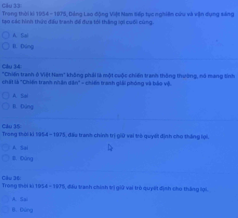 Trong thời kì 1954 - 1975, Đảng Lao động Việt Nam tiếp tục nghiên cứu và vận dụng sáng
tạo các hình thức đấu tranh đế đưa tới thắng lợi cuối cùng.
A. Sai
B. Đúng
Câu 34:
"Chiến tranh ở Việt Nam" không phải là một cuộc chiến tranh thông thường, nó mang tính
chất là "Chiến tranh nhân dân" - chiến tranh giải phóng và bảo vệ.
A. Sai
B.Đúng
Câu 35:
Trong thời ki 1954 - 1975, đấu tranh chính trị giữ vai trò quyết định cho thắng lợi.
A. Sai
B. Đúng
Câu 36:
Trong thời kì 1954 - 1975, đấu tranh chính trị giữ vai trò quyết định cho tháng lợi.
A. Sai
B. Đúng