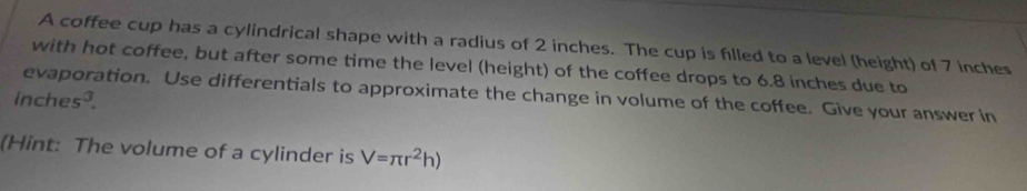 A coffee cup has a cylindrical shape with a radius of 2 inches. The cup is filled to a level (height) of 7 inches
with hot coffee, but after some time the level (height) of the coffee drops to 6.8 inches due to 
evaporation. Use differentials to approximate the change in volume of the coffee. Give your answer in
inches³. 
(Hint: The volume of a cylinder is V=π r^2h)