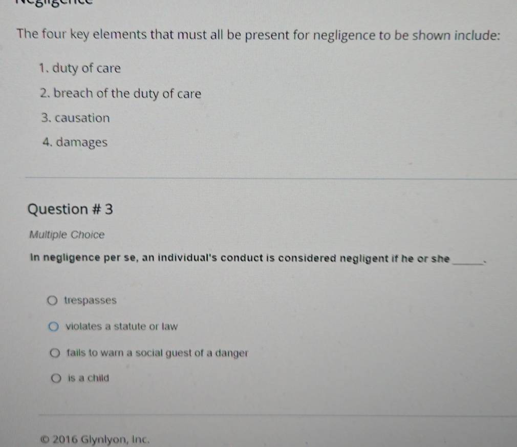 The four key elements that must all be present for negligence to be shown include:
1. duty of care
2. breach of the duty of care
3. causation
4. damages
Question # 3
Multiple Choice
In negligence per se, an individual's conduct is considered negligent if he or she_
trespasses
violates a statute or law
fails to warn a social guest of a danger
is a child
© 2016 Glynlyon, Inc.