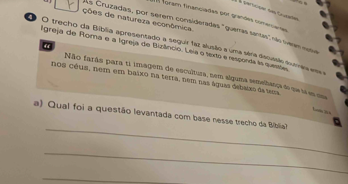 uo e 
à à participar das Cruzadas 
n foram financiadas por grandes comerciantes 
ções de natureza econômica. 
As Cruzadas, por serem consideradas "guerras santas" não tiveram mttive 
“ 
O trecho da Bíblia apresentado a seguir faz alusão a uma séria discussão doutrinária entre 
Igreja de Roma e a Igreja de Bizâncio. Leia o texto e responda às questões 
Não farás para ti imagem de escultura, nem alguma semelhança do que há em cge 
nos céus, nem em baixo na terra, nem nas águas debaixo da terra 
Exado 20 4 
_ 
a) Qual foi a questão levantada com base nesse trecho da Bíblia? 
_ 
_