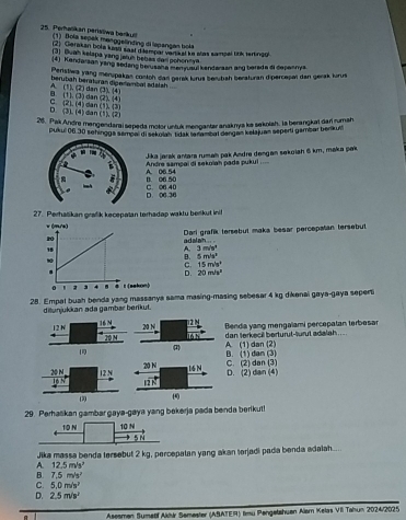 Perhelikan perisliwa berkun  (1) Bola sepek menggelinding di lapangan boka
2) Gerakan bole kasd sast ditempar varlikal ks stas sampal tink tertingol
(3) Buah kelapa yang jaruh bebias daii gohonnya
4) Kendaraan yang sedang berusala manyusul kandarsan ang berada di depannys
Penstiwa yang menupakan contoh dan garsk lurus berbah beraturan dipercepai dan gerak lurus
A. (1), (2) dan berubäh beratıran digerambal sdalsh [31,(4)
C.(2).(4)dan B. (1). (3) dan (2),(4)
(1)(3)
D.  dn (1),(2)
 2,14
26. Pak Andre mengendaraí sepeda motor untuk mengantar anaknys ka sekolah, la berangkai dar rumah
pukul 06.30 schingge sampai di sekolah tidak laambal dangan kelajuan seperti gambar berikuli
Jika jarak antara ruman pak Andre dengan sekoiah 6 km, maka pak
B. 06 50 A. 06.54 Andre sampai di sekolah pade pukul ....
D. 06.36 C. 06 40
27. Perhalikan grafik kecepalan torhadap wakfu berikut ini
adalah  .. Dari grafik tersebul maka besar percepatan tersebut
A. 3m/s^4
B. 5m/s^2
C. 15m/s°
D. 20m/s^2
28. Empal buah benda yang massanya sama masing-masing sebesar 4 kg dikenai gaya-gaya seperti
dilunjukkan ada gambar berikut.
167 12 N Benda yang mengalami percepatan terbesar
12 N 20 N lǜ h dan terkeci berturut-lurut adalah  ....
10°
1 A. (1) dan (2) B. (1) dan (3)
20 N 12NC. (2) dan (3) D. (2) dan (4)
16 N 
(3)
29. Perhaškan gambar gaya-gaya yang bekerja pada benda berikut!
Jika massa benda tersebut 2 kg, percepalan yang akan torjadi pada benda adalah....
A. 12.5m/s^2
B. 7.5m/s^2
C. 5.0m/s^2
D. 2.5m/s^2
Aseaman Sumeof Aklär Semester (ASATER) limu Pengetahuen Aam Kelas VII Tasun 2024/2025