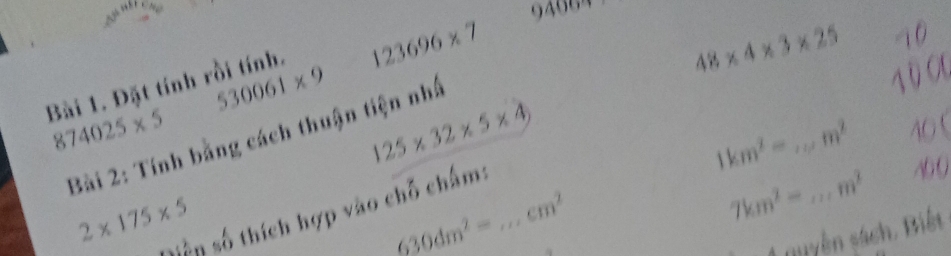 198°
9400
123696* 7
48* 4* 3* 25 1 0
530061* 9
10 00 
Bài 1. Đặt tính rồi tính.
874025* 5
125* 32* 5* 4
1km^2=...m^2 _ 40 
Bài 2: Tính bằng cách thuận tiện nhấ
2* 175* 5
-:Sn số thích hợp vào chỗ chấm:_
630dm^2=
cm^2
7km^2=... _ m^2 400
4 muyên sách. Biết