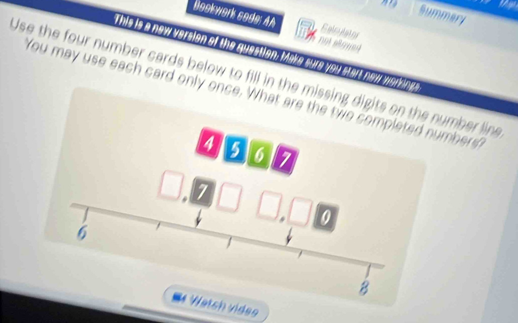 Summari 
Bookwork sode; AA Galculator 
not allowed 
This is a new version of the question; Make sure you start new werking 
Use the four number cards below to fill in the missing digits on the number line 
You may use each card only once. What are the two completed numbers
4 5 6 7. 7
0
6
8
Watsh viden