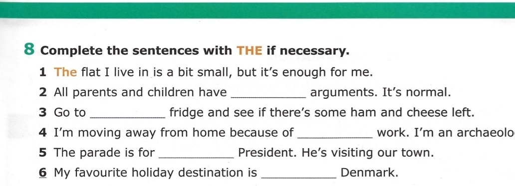 Complete the sentences with THE if necessary. 
1 The flat I live in is a bit small, but it's enough for me. 
2 All parents and children have _arguments. It’s normal. 
3 Go to _fridge and see if there’s some ham and cheese left. 
4 I'm moving away from home because of_ work. I’m an archaeolo 
5 The parade is for _President. He’s visiting our town. 
6 My favourite holiday destination is _Denmark.