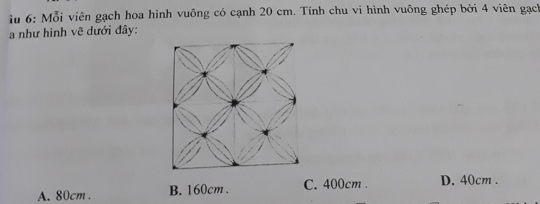 iu 6: Mỗi viên gạch hoa hình vuông có cạnh 20 cm. Tính chu vi hình vuông ghép bởi 4 viên gạch
a như hình vẽ dưới đây:
C. 400cm. D. 40cm.
A. 80cm. B. 160cm.