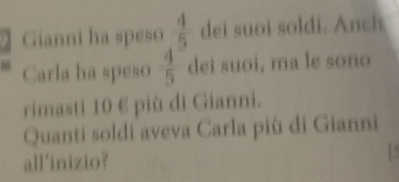 Gianni ha speso  4/5  dei suoi soldi. Anch 
Carla ha speso  4/5  dei suoi, ma le soño 
rimasti 10 € più di Gianni. 
Quanti soldi aveva Carla più di Gianni 
all'inizio?