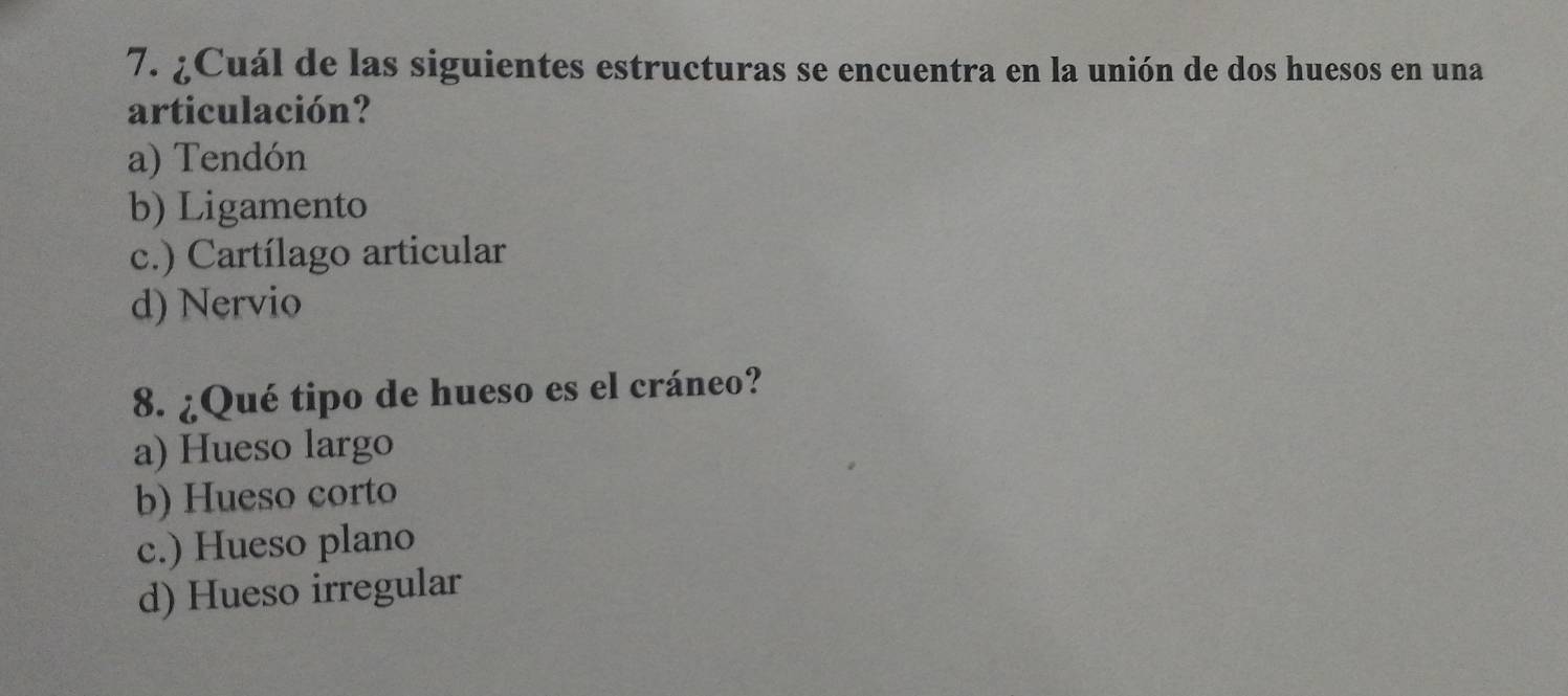 ¿Cuál de las siguientes estructuras se encuentra en la unión de dos huesos en una
articulación?
a) Tendón
b) Ligamento
c.) Cartílago articular
d) Nervio
8. ¿Qué tipo de hueso es el cráneo?
a) Hueso largo
b) Hueso corto
c.) Hueso plano
d) Hueso irregular