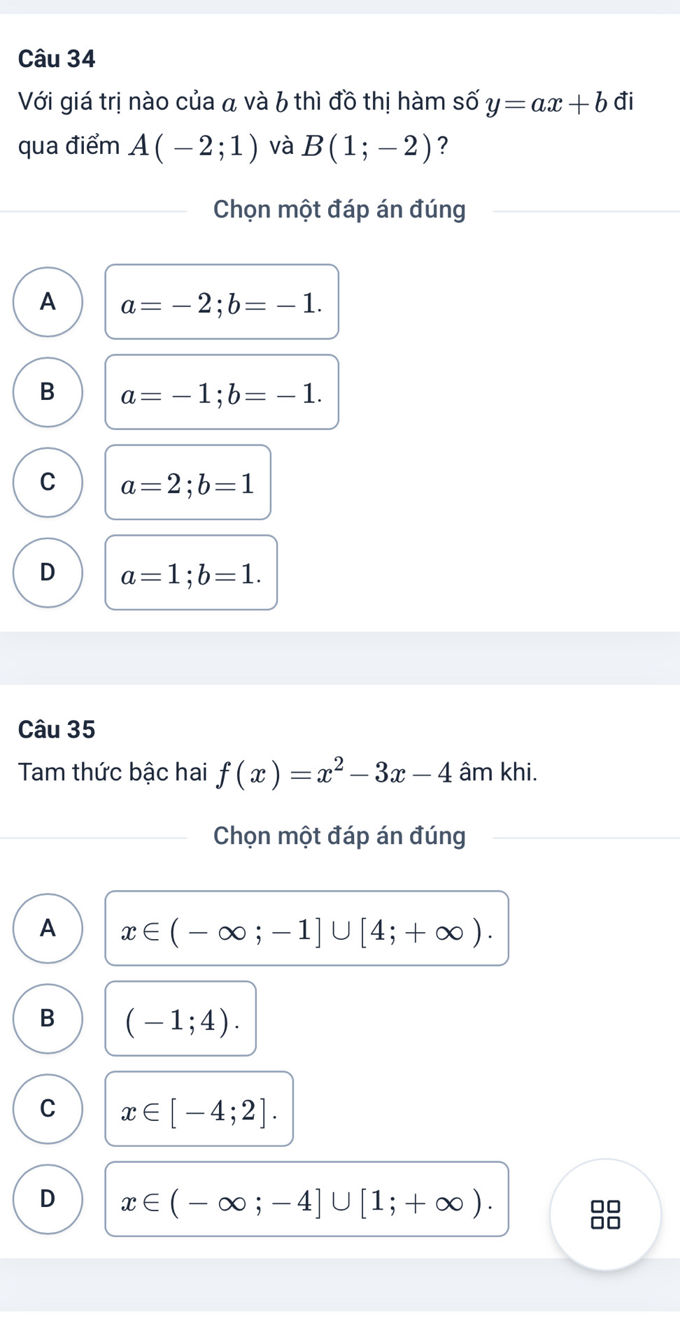 Với giá trị nào của a và 6 thì đồ thị hàm số y=ax+b đi
qua điểm A(-2;1) và B(1;-2) ?
Chọn một đáp án đúng
A a=-2; b=-1.
B a=-1; b=-1.
C a=2; b=1
D a=1; b=1. 
Câu 35
Tam thức bậc hai f(x)=x^2-3x-4 âm khi.
Chọn một đáp án đúng
A x∈ (-∈fty ;-1]∪ [4;+∈fty ).
B (-1;4).
C x∈ [-4;2].
D x∈ (-∈fty ;-4]∪ [1;+∈fty ).