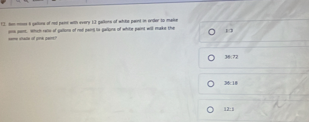 Ben mixes 6 gallons of red paint with every 12 gallons of white paint in order to make
pink paint. Which ratio of gallons of red paint to gallons of white paint will make the
1:3
same shade of pink paint?
36:72
36:18
12:1