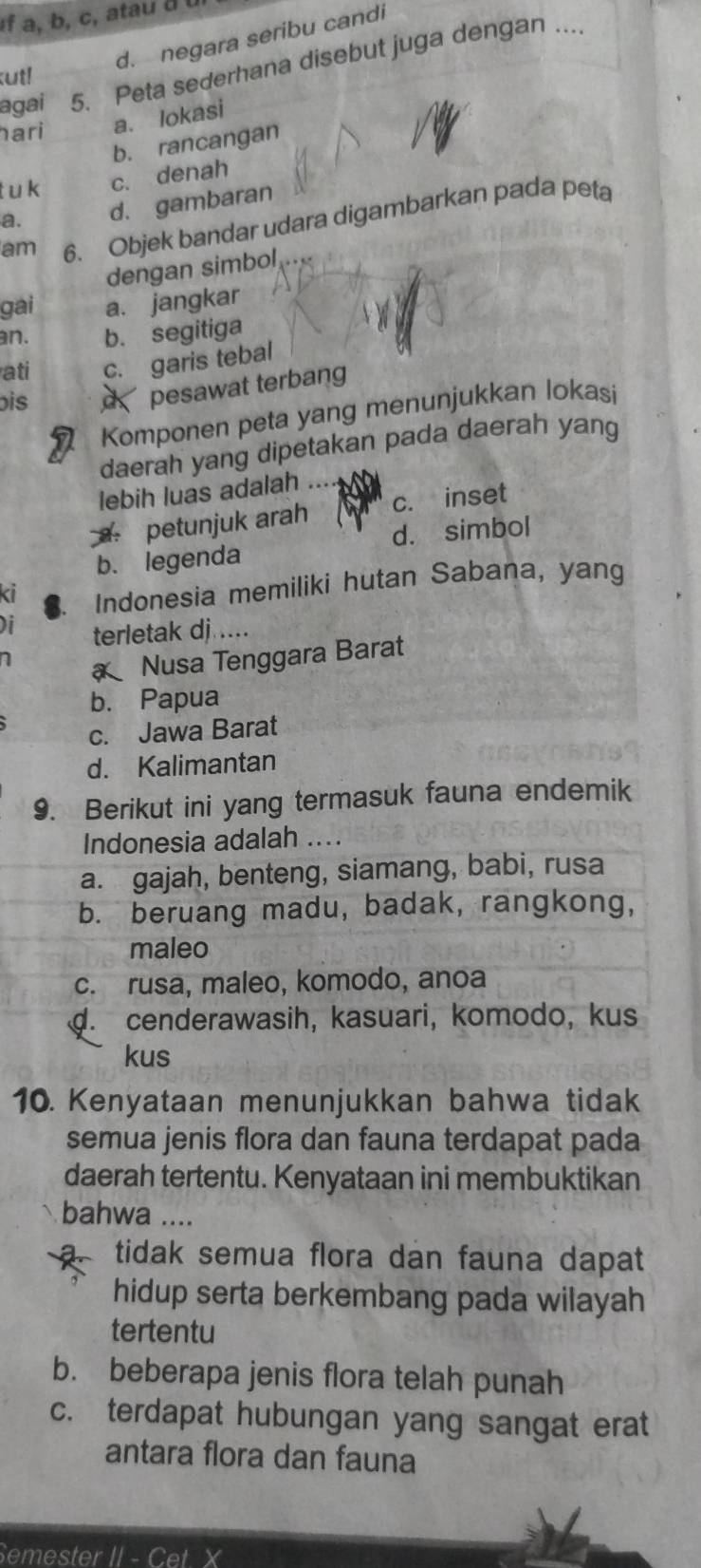 af a, b, c, atau d b
d. negara seribu candi
agai 5. Peta sederhana disebut juga dengan ....
utl
ari a. lokasi
b. rancangan
t u k c. denah
a. d. gambaran
am 6. Objek bandar udara digambarkan pada peta
dengan simbol
gai a. jangkar
an. b. segitiga
ati c. garis tebal
bis pesawat terbang
Komponen peta yang menunjukkan lokasi
daerah yang dipetakan pada daerah yang
lebih luas adalah a
petunjuk arah c. inset
b. legenda d. simbol

Nusa Tenggara Barat
b. Papua
c. Jawa Barat
d. Kalimantan
9. Berikut ini yang termasuk fauna endemik
Indonesia adalah ....
a. gajah, benteng, siamang, babi, rusa
b. beruang madu, badak, rangkong,
maleo
c. rusa, maleo, komodo, anoa. cenderawasih, kasuari, komodo, kus
kus
10. Kenyataan menunjukkan bahwa tidak
semua jenis flora dan fauna terdapat pada
daerah tertentu. Kenyataan ini membuktikan
bahwa ....
tidak semua flora dan fauna dapat
hidup serta berkembang pada wilayah
tertentu
b. beberapa jenis flora telah punah
c. terdapat hubungan yang sangat erat
antara flora dan fauna
Semester II - Cet X