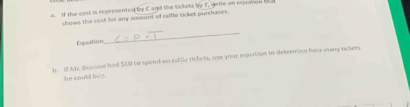 If the cost is represented by C and the tickets by T, write an equation that 
shows the cost for any amount of raffle ticket purchases. 
Equation 
_ 
b. If Mr. Browne had $60 to spend on raffle tickets, use your equation to determine how many tickets 
he could buy.