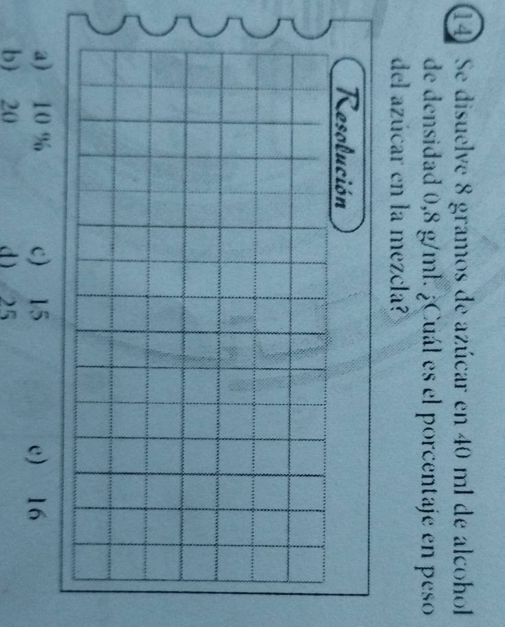 Se disuelve 8 gramos de azúcar en 40 ml de alcohol
de densidad 0,8 g/ml. ¿Cuál es el porcentaje en peso
del azúcar en la mezcla?
a) 10 % c) 15 e) 16
b) 20 d 25