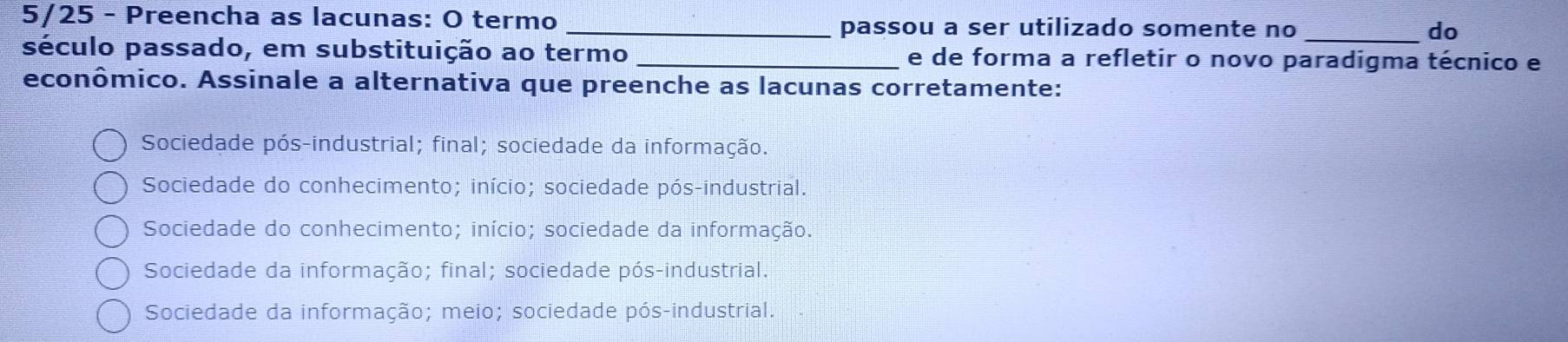 5/25 - Preencha as lacunas: O termo _passou a ser utilizado somente no_
do
século passado, em substituição ao termo _e de forma a refletir o novo paradigma técnico e
econômico. Assinale a alternativa que preenche as lacunas corretamente:
Sociedade pós-industrial; final; sociedade da informação.
Sociedade do conhecimento; início; sociedade pós-industrial.
Sociedade do conhecimento; início; sociedade da informação.
Sociedade da informação; final; sociedade pós-industrial.
Sociedade da informação; meio; sociedade pós-industrial.