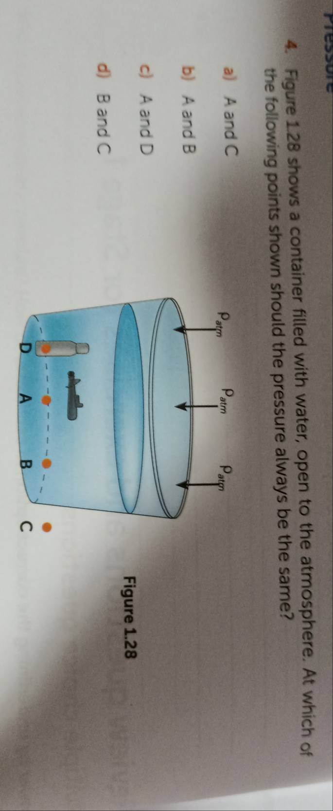 Figure 1.28 shows a container filled with water, open to the atmosphere. At which of
the following points shown should the pressure always be the same?
a) A and C
b) A and B
c) A and D
Figure 1.28
d) B and C