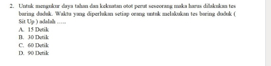 Untuk mengukur daya tahan dan kekuatan otot perut seseorang maka harus dilakukan tes
baring duduk. Waktu yang diperlukan setiap orang untuk melakukan tes baring duduk (
Sit Up ) adalah ….
A. 15 Detik
B. 30 Detik
C. 60 Detik
D. 90 Detik