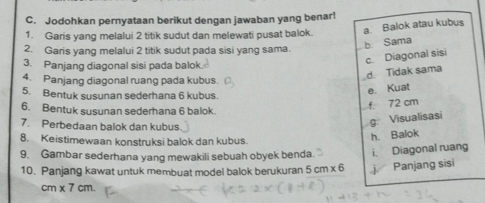 Jodohkan pernyataan berikut dengan jawaban yang benar!
1. Garis yang melalui 2 titik sudut dan melewati pusat balok. a. Balok atau kubus
b. Sama
2. Garis yang melalui 2 titik sudut pada sisi yang sama.
3. Panjang diagonal sisi pada balok.
c. Diagonal sisi
4. Panjang diagonal ruang pada kubus.
d. Tidak sama
5. Bentuk susunan sederhana 6 kubus.
e. Kuat
6. Bentuk susunan sederhana 6 balok.
f. 72 cm
7. Perbedaan balok dan kubus
g. Visualisasi
8. Keistimewaan konstruksi balok dan kubus.
h. Balok
9. Gambar sederhana yang mewakili sebuah obyek benda.
i. Diagonal ruang
10. Panjang kawat untuk membuat model balok berukuran 5cm* 6 j Panjang sisi
cm* 7cm.