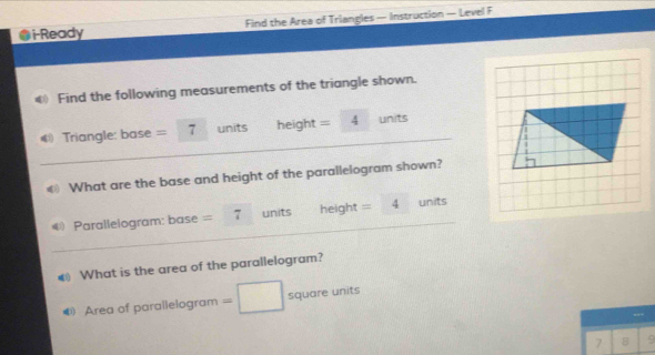 i-Ready Find the Area of Triangles — Instruction — Level F 
Find the following measurements of the triangle shown. 
Triangle: base = 7 units height = 4 units 
What are the base and height of the parallelogram shown? 
€ Parallelogram: base = 7 units height =4 units 
€ What is the area of the parallelogram? 
4 Area of parallelogram = square units
7 8 9