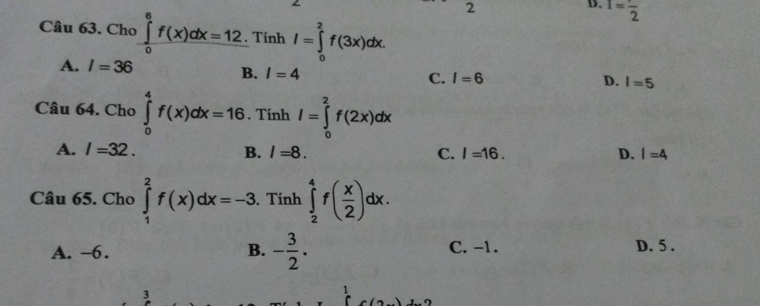 I=frac 2
Câu 63. Cho ∈tlimits _0^(6f(x)dx=12. Tính I=∈tlimits _0^2f(3x)dx.
A. I=36
B. I=4 I=6 D. I=5
C.
Câu 64. Cho ∈tlimits _0^4f(x)dx=16. Tính I=∈tlimits _0^2f(2x)dx
A. l=32. B. l=8. C. I=16. D. I=4
Câu 65. Cho ∈tlimits _1^2f(x)dx=-3. Tính ∈tlimits _2^4f(frac x)2)dx.
A. -6. B. - 3/2 . C. -1. D. 5.
3