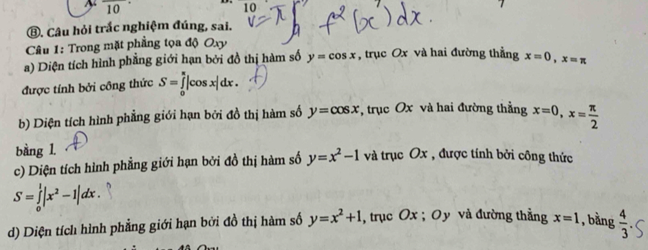 frac 10· 
10 
⑧. Câu hỏi trắc nghiệm đúng, sai. 
Câu 1: Trong mặt phẳng tọa độ Oxy
a) Diện tích hình phẳng giới hạn bởi đồ thị hàm số y=cos x , trục Ox và hai đường thẳng x=0, x=π
được tính bởi công thức S=∈tlimits _0^((π)|cos x|dx. 
b) Diện tích hình phẳng giới hạn bởi đồ thị hàm số y=cos x , trục Ox và hai đường thẳng x=0, x=frac π)2
bàng 1. 
c) Diện tích hình phẳng giới hạn bởi đồ thị hàm số y=x^2-1 và trục Ox , được tính bởi công thức
S=∈tlimits _0^(1|x^2)-1|dx. 
d) Diện tích hình phẳng giới hạn bởi đồ thị hàm số y=x^2+1 , trục Ox; Oy và đường thẳng x=1 , bằng  4/3 