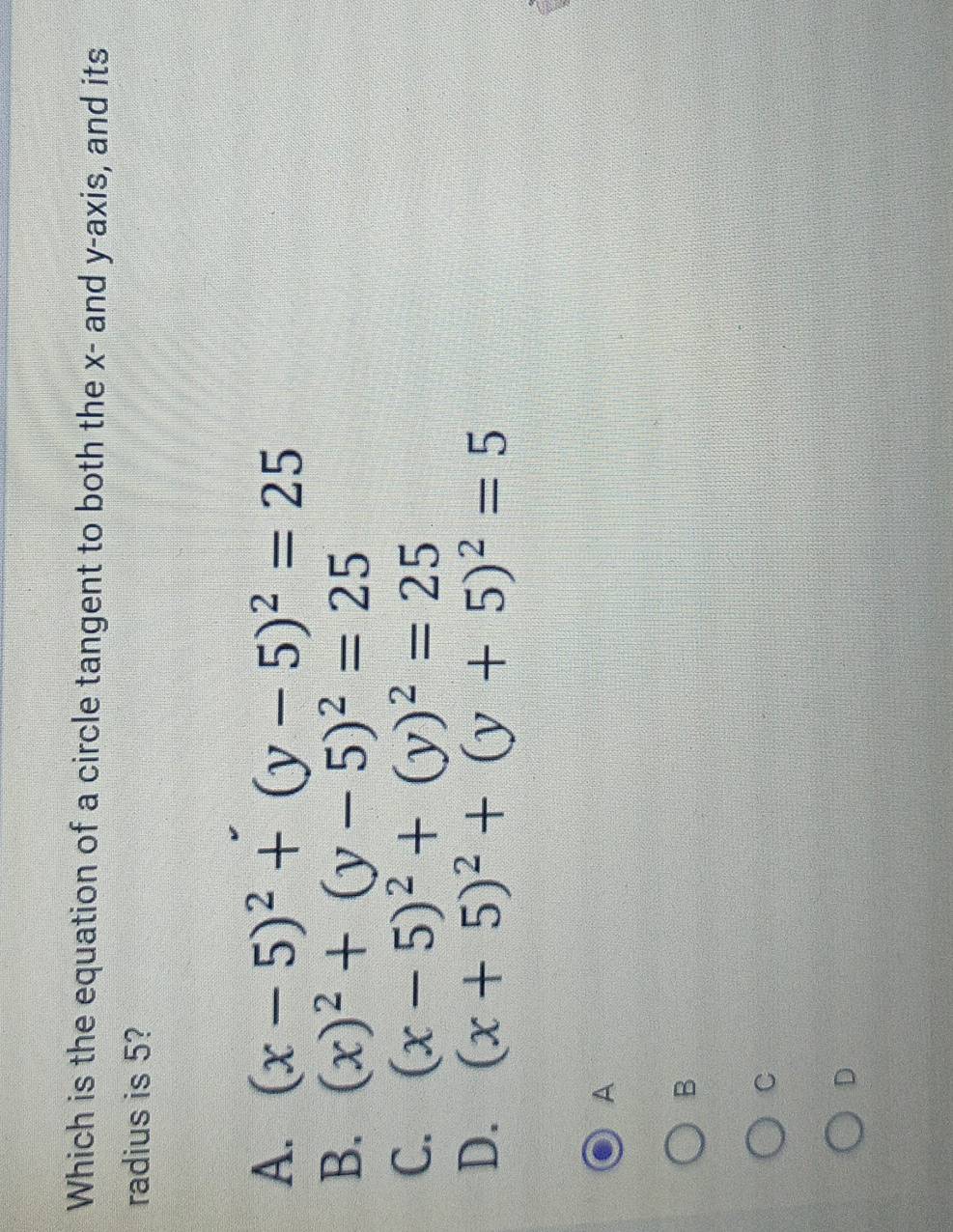 Which is the equation of a circle tangent to both the x - and y-axis, and its
radius is 5?
A. (x-5)^2+(y-5)^2=25
B. (x)^2+(y-5)^2=25
C. (x-5)^2+(y)^2=25
D. (x+5)^2+(y+5)^2=5
A
B
C
D