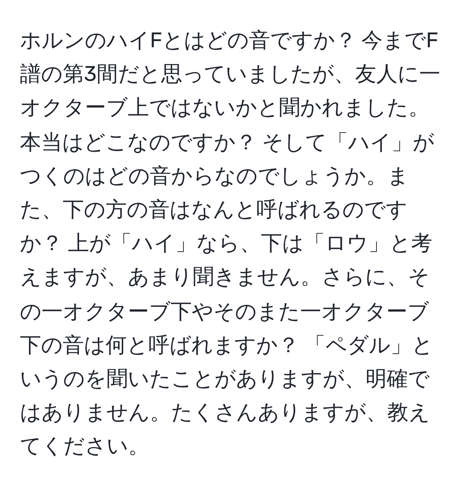 ホルンのハイFとはどの音ですか？ 今までF譜の第3間だと思っていましたが、友人に一オクターブ上ではないかと聞かれました。本当はどこなのですか？ そして「ハイ」がつくのはどの音からなのでしょうか。また、下の方の音はなんと呼ばれるのですか？ 上が「ハイ」なら、下は「ロウ」と考えますが、あまり聞きません。さらに、その一オクターブ下やそのまた一オクターブ下の音は何と呼ばれますか？ 「ペダル」というのを聞いたことがありますが、明確ではありません。たくさんありますが、教えてください。