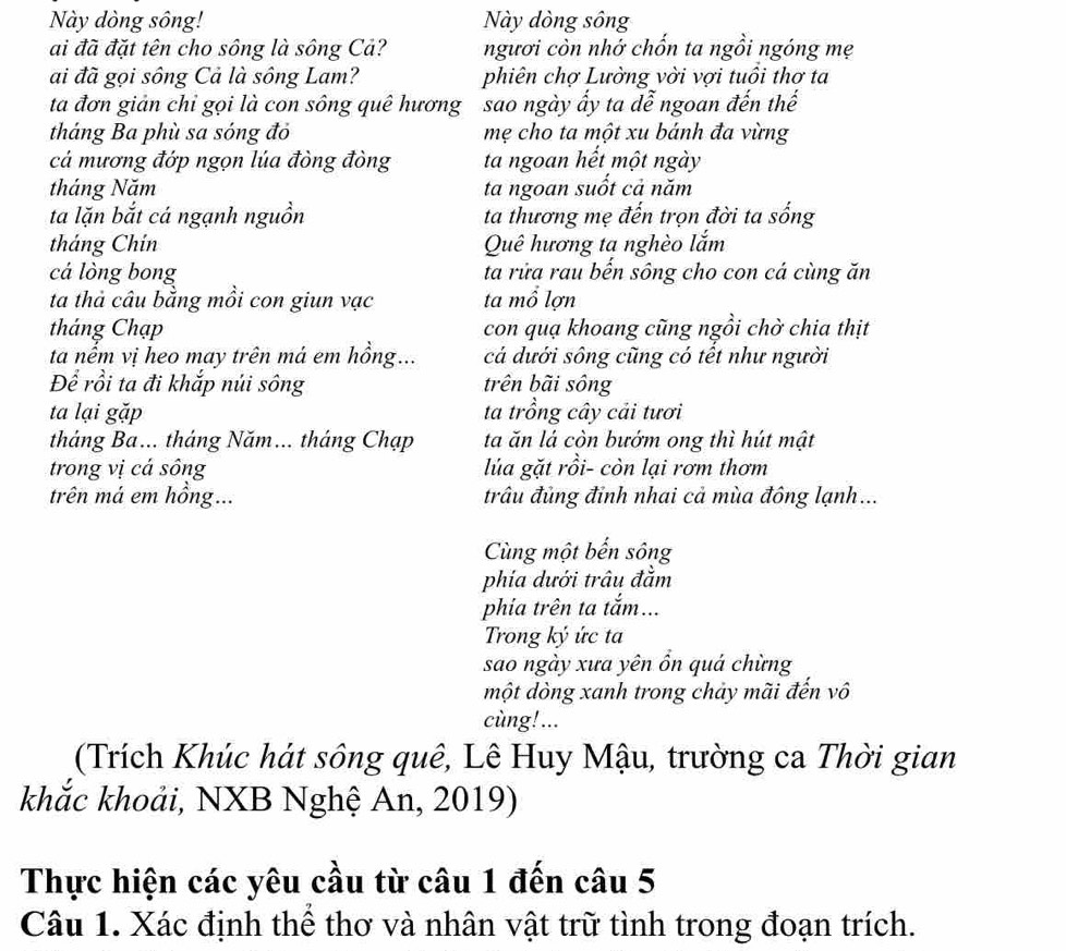 Này dòng sông! Này dòng sông
ai đã đặt tên cho sông là sông Cả? ngươi còn nhớ chốn ta ngồi ngóng mẹ
ai đã gọi sông Cả là sông Lam? phiên chợ Lường vời vợi tuổi thơ ta
ta đơn giản chỉ gọi là con sông quê hương sao ngày ấy ta đễ ngoan đến thế
tháng Ba phù sa sóng đỏ mẹ cho ta một xu bánh đa vừng
cá mương đớp ngọn lúa đòng đòng ta ngoan hết một ngày
tháng Năm ta ngoan suốt cả năm
ta lặn bắt cá ngạnh nguồn ta thương mẹ đến trọn đời ta sống
tháng Chín Quê hương ta nghèo lắm
cá lòng bong ta rửa rau bến sông cho con cá cùng ăn
ta thả câu bằng mồi con giun vạc ta mổ lợn
tháng Chạp con quạ khoang cũng ngồi chờ chia thịt
ta nếm vị heo may trên má em hồng... cá dưới sông cũng có tết như người
Để rồi ta đi khắp núi sông trên bãi sông
ta lại gặp ta trồng cây cải tươi
tháng Ba... tháng Năm... tháng Chạp ta ăn lá còn bướm ong thì hút mật
trong vị cá sông lủa gặt rồi- còn lại rơm thơm
trên má em hồng... trâu đủng đỉnh nhai cả mùa đông lạnh...
Cùng một bến sông
phía dưới trâu đằm
phía trên ta tắm...
Trong ký ức ta
sao ngày xưa yên ồn quá chừng
một dòng xanh trong chảy mãi đến vô
cùng!...
(Trích Khúc hát sông quê, Lê Huy Mậu, trường ca Thời gian
khắc khoải, NXB Nghệ An, 2019)
Thực hiện các yêu cầu từ câu 1 đến câu 5
Câu 1. Xác định thể thơ và nhân vật trữ tình trong đoạn trích.