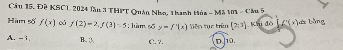 Đề KSCL 2024 lần 3 THPT Quán Nho, Thanh Hóa - Mã 101 ~ Câu 5
Hàm số f(x) có f(2)=2, f(3)=5; hàm số y=f'(x) liên tục trên [2;3]. Khi đó ∈t f'(x)dx bằng
2
A. -3. B. 3. C. 7. D. 10.