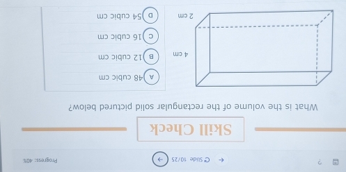 ? Progress: 40%
C Slide 10/25
Skill Check
What is the volume of the rectangular solid pictured below?
A ) 48 cubic cm
B ) 12 cubic cm
c ) 16 cubic cm
D ) 54 cubic cm