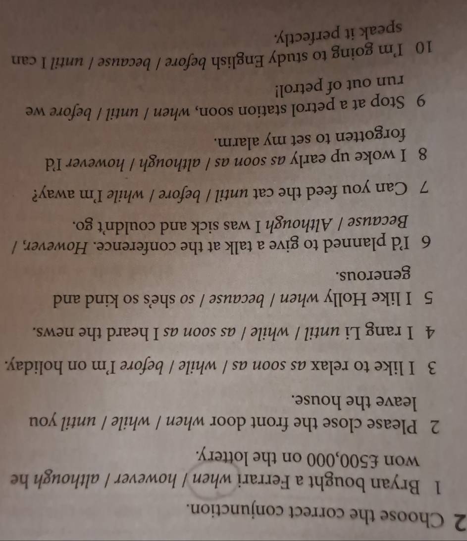 Choose the correct conjunction. 
1 Bryan bought a Ferrari when / however / although he 
won £500,000 on the lottery. 
2 Please close the front door when / while / until you 
leave the house. 
3 I like to relax as soon as / while / before I’m on holiday. 
4 I rang Li until / while / as soon as I heard the news. 
5 I like Holly when / because / so she's so kind and 
generous. 
6 I’d planned to give a talk at the conference. However, / 
Because / Although I was sick and couldn’t go. 
7 Can you feed the cat until / before / while I’m away? 
8 I woke up early as soon as / although / however I'd 
forgotten to set my alarm. 
9 Stop at a petrol station soon, when / until / before we 
run out of petrol! 
10 I’m going to study English before / because / until I can 
speak it perfectly.