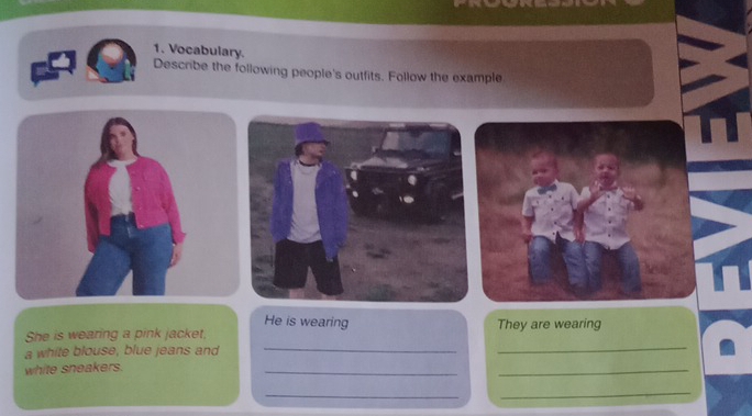 Vocabulary. 
Describe the following people's outfits. Follow the example 
He is wearing 
She is wearing a pink jacket, They are wearing 
a white blouse, blue jeans and_ 
_ 
white sneakers. 
__ 
_ 
_