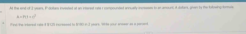 At the end of 2 years, P dollars invested at an interest rate r compounded annually increases to an amount, A dollars, given by the following formula.
A=P(1+r)^2
Find the interest rate if $125 increased to $180 in 2 years. Write your answer as a percent.