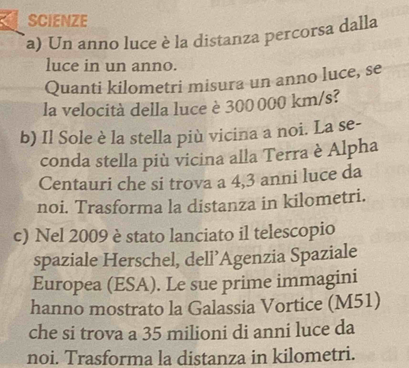 SCIENZE 
(a) Un anno luce è la distanza percorsa dalla 
luce in un anno. 
Quanti kilometri misura un anno luce, se 
la velocità della luce è 300000 km/s? 
b) Il Sole è la stella più vicina a noi. La se- 
conda stella più vicina alla Terra è Alpha 
Centauri che si trova a 4,3 anni luce da 
noi. Trasforma la distanza in kilometri. 
c) Nel 2009 è stato lanciato il telescopio 
spaziale Herschel, dell’Agenzia Spaziale 
Europea (ESA). Le sue prime immagini 
hanno mostrato la Galassia Vortice (M51) 
che si trova a 35 milioni di anni luce da 
noi. Trasforma la distanza in kilometri.