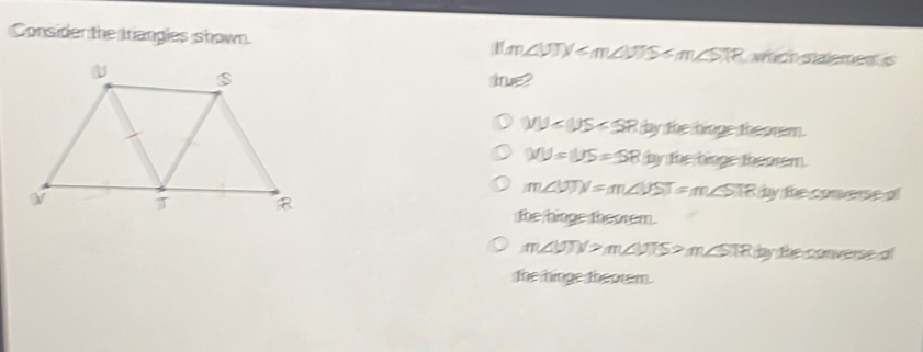 Considen the trangles shown. H:m, ∠ VTV wich stalemen is
srue?
IIJ by the hinge theorem.
WU=US=SR D y the hinge theorem.
m∠ UTN=m∠ VST=m∠ STR by the converse al
the hinge theorem.
m∠ UTN>m∠ VTS>m∠ STR by the converse of
the hinge theorem.
