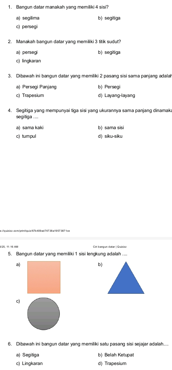 Bangun datar manakah yang memiliki 4 sisi?
a) segilima b) segitiga
c) persegi
2. Manakah bangun datar yang memiliki 3 titik sudut?
a) persegi b)segitiga
c) lingkaran
3. Dibawah ini bangun datar yang memiliki 2 pasang sisi sama panjang adalah
a) Persegi Panjang b) Persegi
c) Trapesium d) Layang-layang
4. Segitiga yang mempunyai tiga sisi yang ukurannya sama panjang dinamaka
segitiga ....
a) sama kaki b) sama sisi
c) tumpul d) siku-siku
a ://q uiz iz z . co m/prin t/qu iz/67b 409 ad 747 38 a 19 57 387 1 c e
/25, 11:16 AM Ciri bangun datar | Quizizz
5. Bangun datar yang memiliki 1 sisi lengkung adalah ....
a)
b)
c)
6. Dibawah ini bangun datar yang memiliki satu pasang sisi sejajar adalah....
a) Segitiga b) Belah Ketupat
c) Lingkaran d) Trapesium