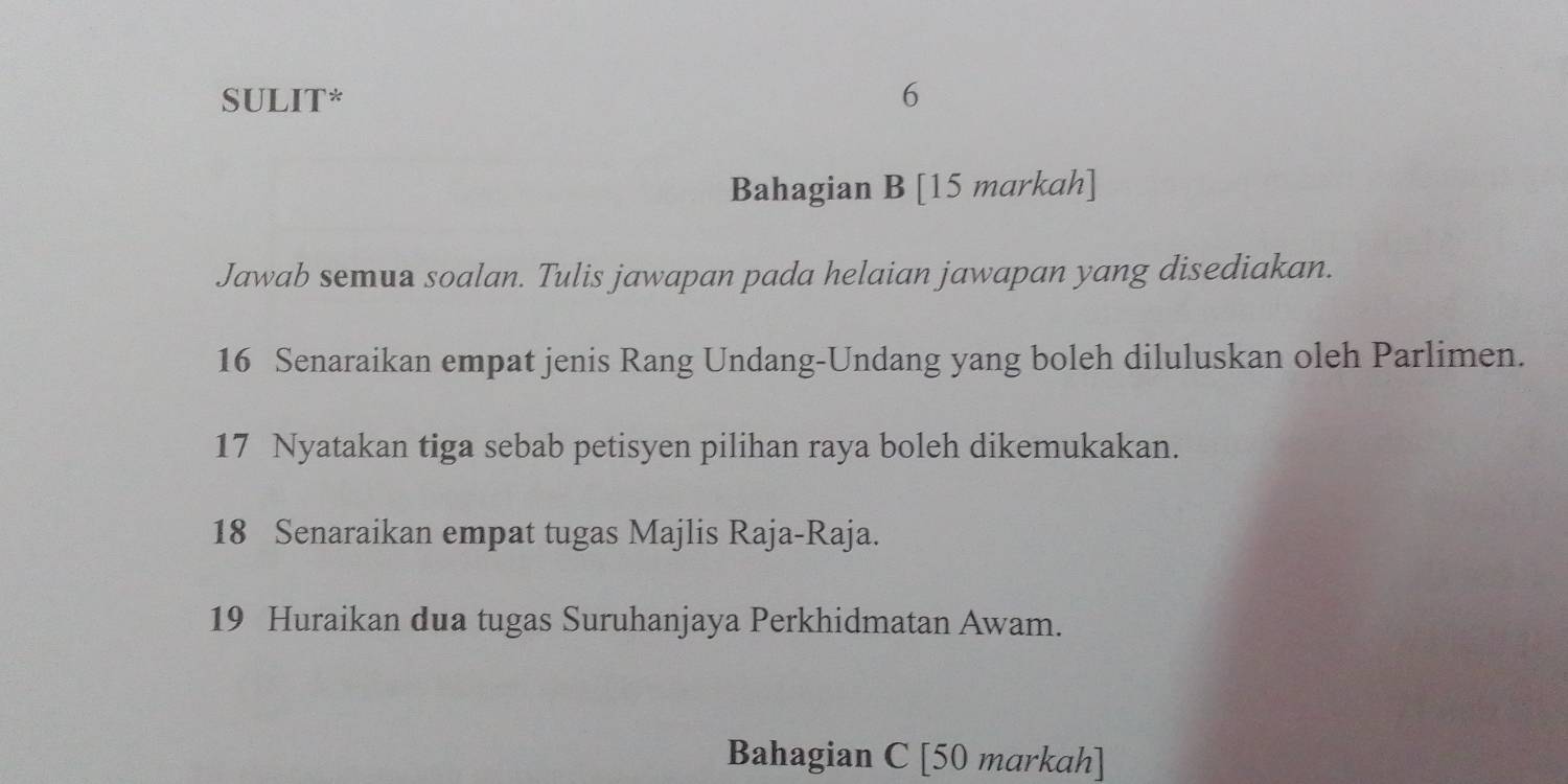 SULIT* 6 
Bahagian B [15 markah] 
Jawab semua soalan. Tulis jawapan pada helaian jawapan yang disediakan. 
16 Senaraikan empat jenis Rang Undang-Undang yang boleh diluluskan oleh Parlimen. 
17 Nyatakan tiga sebab petisyen pilihan raya boleh dikemukakan. 
18 Senaraikan empat tugas Majlis Raja-Raja. 
19 Huraikan dua tugas Suruhanjaya Perkhidmatan Awam. 
Bahagian C [50 markah]