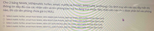 Cho 2 bảng NHAN_VIEN(maNV, hoTen, email, maPB) và PHONG_BAN(maPB, tenPhong). Câu lệnh truy vấn nào sau đây hiến thị 
thông tin đầy đủ của các nhân viên và tên phòng ban mà họ đang trực thuộc. Nếu nhân viên nào chưa được phân bố vào phòng 
nào, thì cột tên phòng chứa giá trị NULL 
Sellect maNV, hoTen, email from NHAN_VIEN INNER.JOIN PHONG_BAN ON NHAN_VEN.maPB=PHONG_BAN.maPB 
Select maiNV, hoTen, email from NHAN_VIEN RIGHT JOIN PHONG_BAN ON NHAN_VIEN maPB=PHONG_BAN.maP1) 
Select maNV, hoTen, email from NHAN_VIEN LEFT JOIN PHONG_BAN ON NHAN_VIEN.maPB=PHONG_BAN.maPB 
Select maNV, hoTen, email from NHAN_VIEN FULLJOIN PHONG_BAN ON NHAN_VEN.maPB=PHONG BAN.maPB