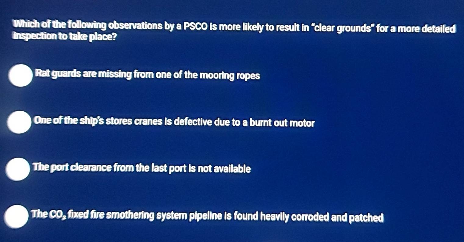 Which of the following observations by a PSCO is more likely to result in “clear grounds" for a more detailed
inspection to take place?
Rat guards are missing from one of the mooring ropes
One of the ship's stores cranes is defective due to a burnt out motor
The port clearance from the last port is not available
The CO_ fixed fire smothering system pipeline is found heavily corroded and patched