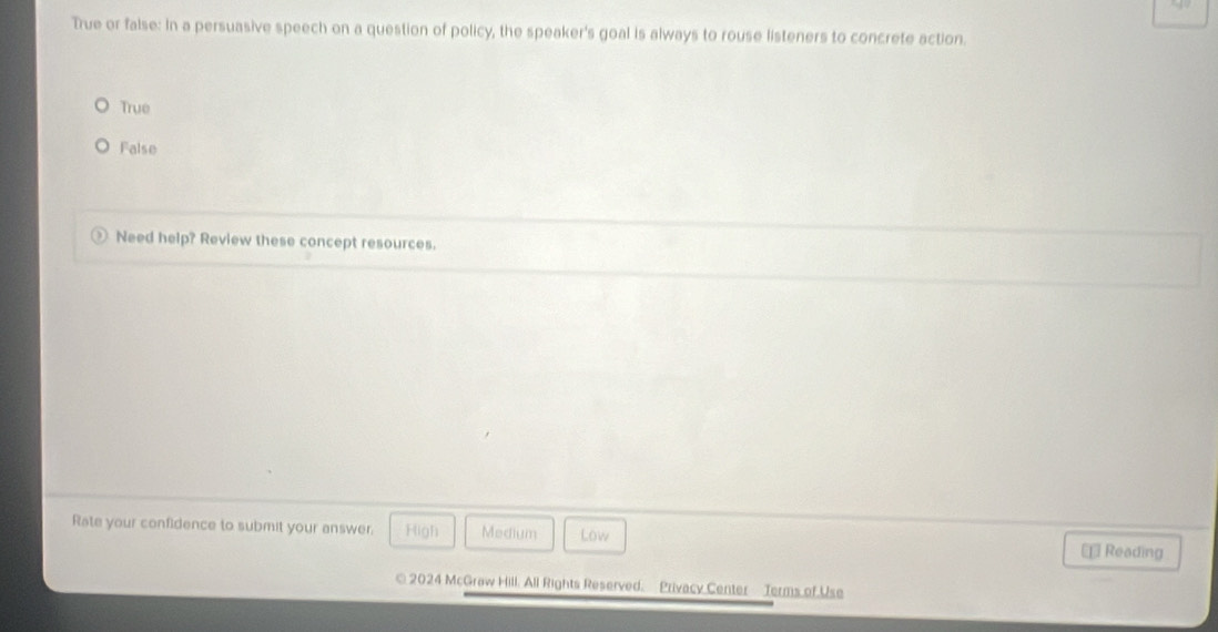 True or false: In a persuasive speech on a question of policy, the speaker's goal is always to rouse listeners to concrete action.
True
False
Need help? Review these concept resources.
Rate your confidence to submit your answer. High Medium Low ⊥ Reading
© 2024 McGraw Hill. All Rights Reserved. Privacy Center Terms of Use