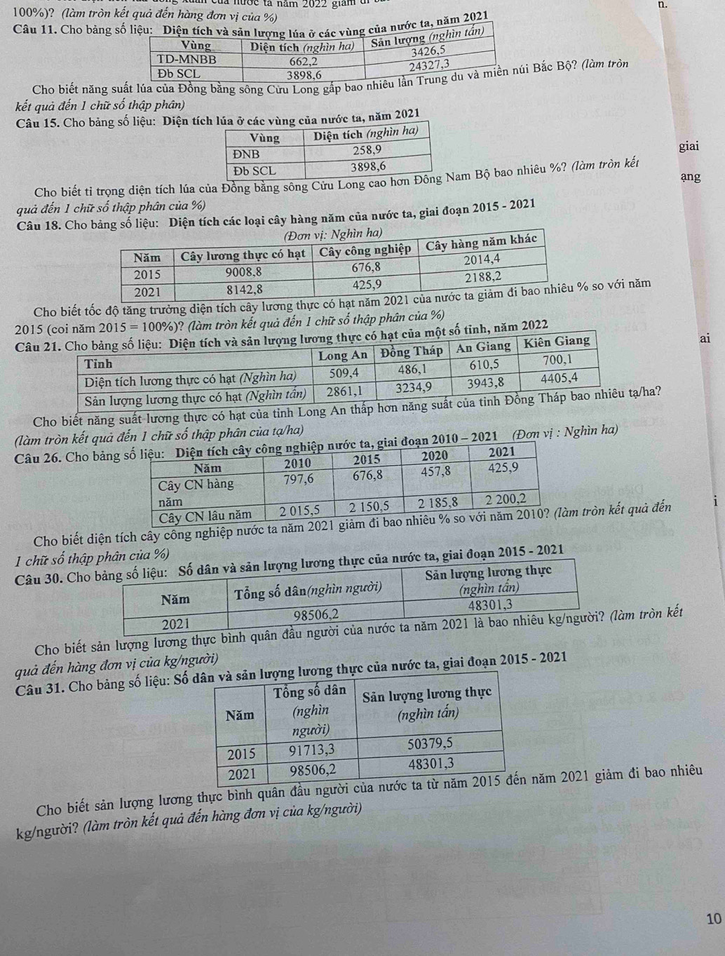 nớc tả năm 2022 giam  đ n.
100%)? (làm tròn kết quả đến hàng đơn vị của %)
Câu 11. Cho bảng snăm 2021
Cho biết năng suất lúa của Đồng bằng sông Cửu Long gấp bao nhiêi Bắc Bộ? (làm tròn
kết quả đến 1 chữ số thập phân)
Câu 15. Cho bảng số liệu: Diện tích lúa ở các vùng của nước ta, năm 2021
giai
Cho biết tỉ trọng diện tích lúa của Đồng bằng sông Cửu Long caoam Bộ bao nhiêu %? (làm tròn kết
ang
quả đến 1 chữ số thập phân của %)
Câu 18. Cho bảng số liệu: Diện tích các loại cây hàng năm của nước ta, giai đoạn 2015 - 2021
Cho biết tốc độ tăng trưởng diện tích cây lương thực có hạt n so với năm
2015 (coi năm 2015=100% ) )? (làm tròn kết quả đến 1 chữ số thập phân của %)
Câug lương thực có hạt của một số tỉnh, năm 2022
ng
ai
Cho biết năng suất lương thực có hạt của tỉnhạ/ha?
(làm tròn kết quả đến 1 chữ số thập phân của tạ/ha)
Câu 26. Cho bảng, giai đoạn 2010 - 2021 (Đơn vị : Nghìn ha)
Cho biết diện tích cây công nghiệp nước ta năm  tròn kết quả đến
1 chữ số thậ%)
Câu 30. Cho đoạn 2015 - 2021
Cho biết sản lượng lương thực bình quân đầu ngưàm tròn kết
quả đến hàng đơn vị của kg/người)
Câu 31. Cho bảng số liệu: Số g thực của nước ta, giai đoạn 2015 - 2021
Cho biết sản lượng lương thực bình quân đầu người năm 2021 giảm đi bao nhiêu
kg/người? (làm tròn kết quả đến hàng đơn vị của kg/người)
10
