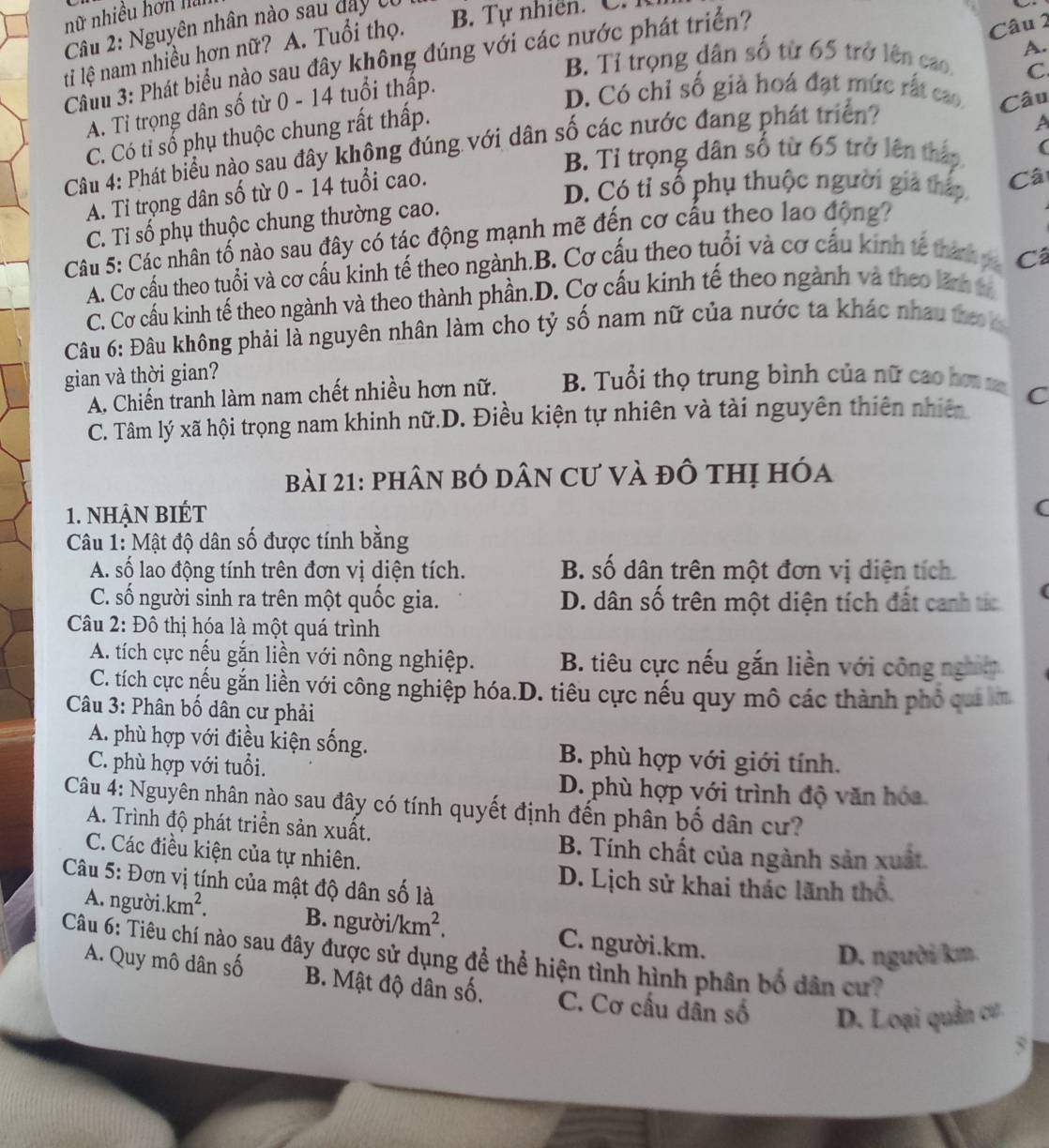 nữ nhiều hơn ha
Cầu 2: Nguyên nhân nào sau day có B. Tự nhiên. C.
A.
ti lệ nam nhiều hơn nữ? A. Tuổi thọ.
Câuu 3: Phát biểu nào sau đây không đúng với các nước phát triển?
Câu 2
B. Tỉ trọng dân số từ 65 trở lên cao. C
A. Tỉ trọng dân số từ 0 - 14 tuổi thấp.
D. Có chỉ số giả hoá đạt mức rất cao Câu
C. Có tỉ số phụ thuộc chung rất thấp.
Câu 4: Phát biểu nào sau đây không đúng với dân số các nước đang phát triển
A
B. Tỉ trọng dân số từ 65 trở lên thập (
A. Tỉ trọng dân số từ 0 - 14 tuổi cao.
D. Có tỉ số phụ thuộc người gia thấp Câ
C. Tỉ số phụ thuộc chung thường cao.
Câu 5: Các nhân tố nào sau đây có tác động mạnh mẽ đến cơ cấu theo lao động?
A. Cơ cầu theo tuổi và cơ cầu kinh tế theo ngành.B. Cơ cấu theo tuổi và cơ cấu kinh tế thành v Câ
C. Cơ cấu kinh tế theo ngành và theo thành phần.D. Cơ cấu kinh tế theo ngành và theo lãn v
Câu 6: Đâu không phải là nguyên nhân làm cho tỷ số nam nữ của nước ta khác nhau tho k
gian và thời gian? B. Tuổi thọ trung bình của nữ cao hơm C
A. Chiến tranh làm nam chết nhiều hơn nữ.
C. Tâm lý xã hội trọng nam khinh nữ.D. Điều kiện tự nhiên và tài nguyên thiên nhiên
bài 21: phân bỏ dân Cư và đô thị hóa
1. nhận bIÉt (
Câu 1: Mật độ dân số được tính bằng
A. số lao động tính trên đơn vị diện tích. B. số dân trên một đơn vị diện tích.
C. số người sinh ra trên một quốc gia. D. dân số trên một diện tích đất canh tíc
Câu 2: Đô thị hóa là một quá trình
A. tích cực nếu gắn liền với nông nghiệp. B. tiêu cực nếu gắn liền với công nghĩy
C. tích cực nếu gắn liền với công nghiệp hóa.D. tiêu cực nếu quy mô các thành phố qui km
Câu 3: Phân bố dân cư phải
A. phù hợp với điều kiện sống. B. phù hợp với giới tính.
C. phù hợp với tuổi.
D. phù hợp với trình độ văn hóa
Câu 4: Nguyên nhân nào sau đây có tính quyết định đến phân bố dân cư?
A. Trình độ phát triển sản xuất.
C. Các điều kiện của tự nhiên.
B. Tính chất của ngành sản xuất
Câu 5: Đơn vị tính của mật độ dân số là
D. Lịch sử khai thác lãnh thổ
A. người. km^2. B. người/k m^2. C. người.km.
D. người/km.
Câu 6: Tiêu chí nào sau đây được sử dụng để thể hiện tình hình phân bố dân cư?
A. Quy mô dân số B. Mật độ dân số, C. Cơ cấu dân số D. Loại quân cư