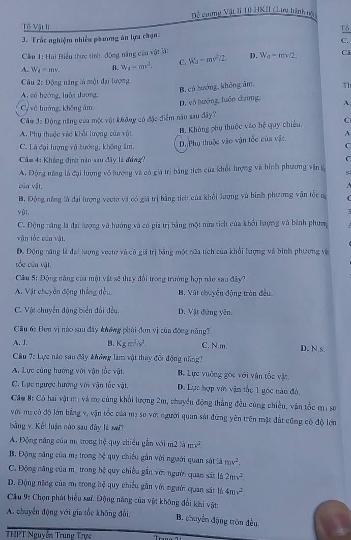 Đề cương Vật lí 10 HKII (Lưu hành nộu
Tổ Vật lí Tô
3. Trắc nghiệm nhiều phương án lựa chọn:
C.
Câu 1: Hai Biểu thức tỉnh động năng của vật là:
A. W_d=mv. B. W_d=mv^2. C. W_d=mv^2/2. D. W_d=mv/2.
Cả
Câu 2: Động năng là một đại lượng
B. có hướng, không âm, Th
A. có hướng, luôn dương,
D. vô hướng, luôn dương.
A.
C vô hướng, không âm.
Câu 3: Động năng của một vật không có đặc điểm nào sau đây?
A. Phụ thuộc vào khối lượng của vật. B. Không phụ thuộc vào hệ quy chiếu, C
A
C. Lả đại lượng vô hướng, không âm. D. Phụ thuộc vào vận tốc của vật.
C
Câu 4: Khẳng định nào sau đây là đúng? C
A. Động năng là đại lượng vô hướng và có giá trị bằng tích của khổi lượng và bình phương vận l S
của vật.

B. Động năng là đại lượng vectơ và có giá trị bằng tích của khối lượng và bình phương vận tốc c
vật.
C. Động năng là đại lượng vô hướng và có giá trị bằng một nửa tích của khối lượng và binh phượ
vận tốc của vật.
D. Động năng là đại lượng vectơ và có giá trị bằng một nữa tích của khối lượng và bình phương và
tốc của vật.
Câu 5: Động năng của một vật sẽ thay đổi trong trường hợp nào sau đây?
A. Vật chuyển động thắng đều. B. Vật chuyển động tròn đều.
C. Vật chuyển động biến đổi đều. D. Vật đứng yên.
Câu 6: Đơn vị nào sau đây không phái đơn vị của động năng?
A. J. B. Kg.m^2/s^2. C. N.m. D. N.s.
Câu 7: Lực nào sau đây không làm vật thay đổi động năng?
A. Lực cùng hướng với vận tốc vật. B. Lực vuông góc với vận tốc vật.
C. Lực ngược hướng với vận tốc vật. D. Lực hợp với vận tốc 1 góc nào đó.
Câu 8: Có hai vật mị và m2 cùng khối lượng 2m, chuyển động thẳng đều cùng chiều, vận tốc mị so
với m2 có độ lớn bằng v, vận tốc của m2 so với người quan sát đứng yên trên mặt đất cũng có độ lớn
bằng v. Kết luận nào sau đây là sai?
A. Động năng của mị trong hệ quy chiếu gắn với m2 là mv^2.
B. Động năng của m₂ trong hệ quy chiếu gắn với người quan sát là mv^2.
C. Động năng của mị trong hệ quy chiếu gắn với người quan sát là 2mv^2.
D. Động năng của mị trong hệ quy chiếu gắn với người quan sát là 4mv^2.
Câu 9: Chọn phát biểu sai. Động năng của vật không đổi khi vật:
A. chuyển động với gia tốc không đổi. B. chuyển động tròn đều.
THPT Nguyễn Trung Trực